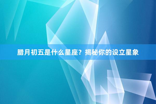 腊月初五是什么星座？揭秘你的设立星象