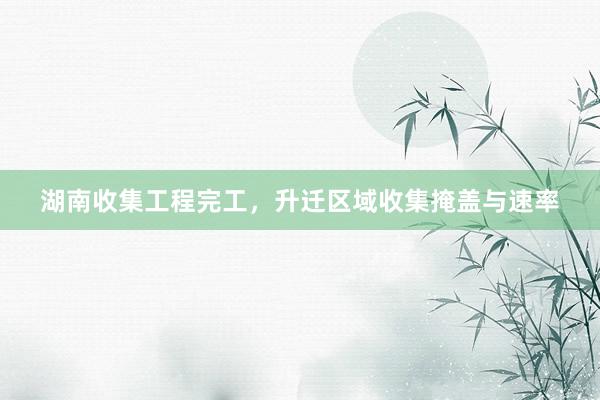湖南收集工程完工，升迁区域收集掩盖与速率