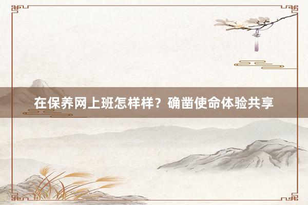 在保养网上班怎样样？确凿使命体验共享