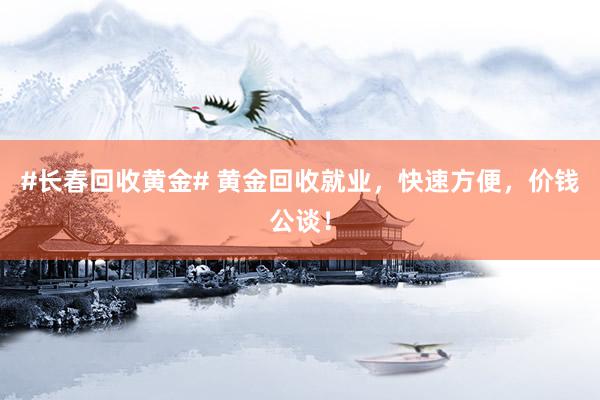 #长春回收黄金# 黄金回收就业，快速方便，价钱公谈！