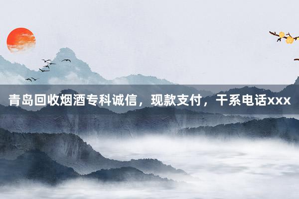 青岛回收烟酒专科诚信，现款支付，干系电话xxx