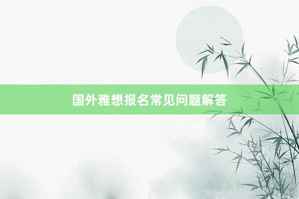 国外雅想报名常见问题解答