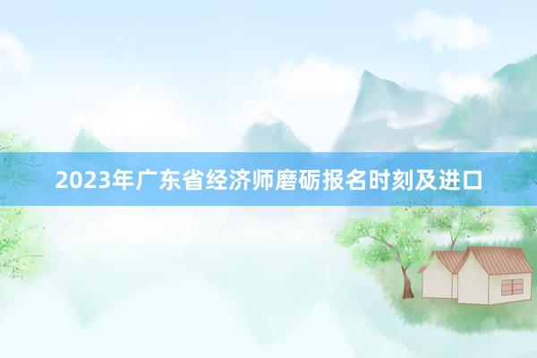 2023年广东省经济师磨砺报名时刻及进口