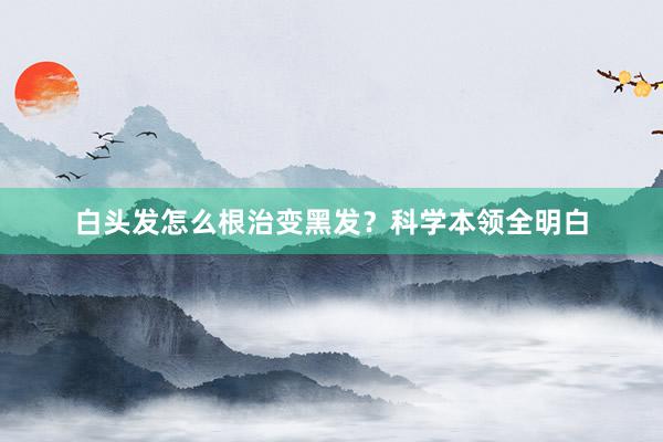 白头发怎么根治变黑发？科学本领全明白