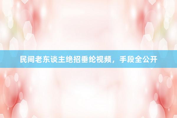 民间老东谈主绝招垂纶视频，手段全公开