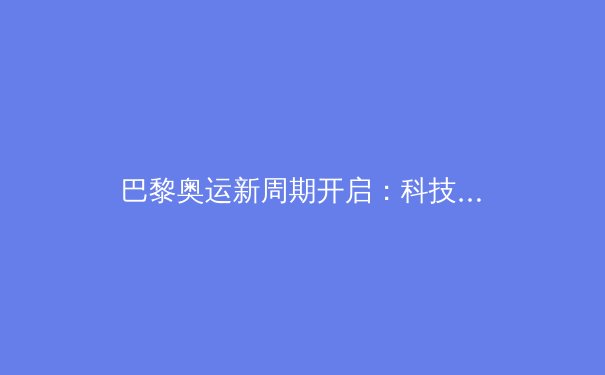 巴黎奥运新周期开启：科技赋能、老将归位与体坛格局重塑 - 3