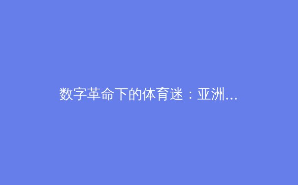 数字革命下的体育迷：亚洲在线平台如何重塑体育新闻消费新生态 - 2