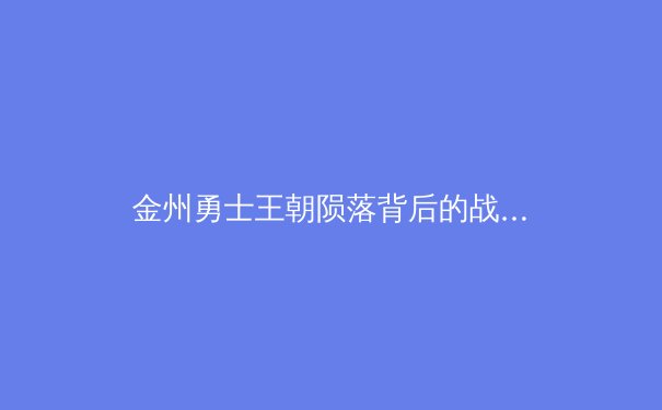 金州勇士王朝陨落背后的战术困局：数据分析揭示传统篮球哲学的回归